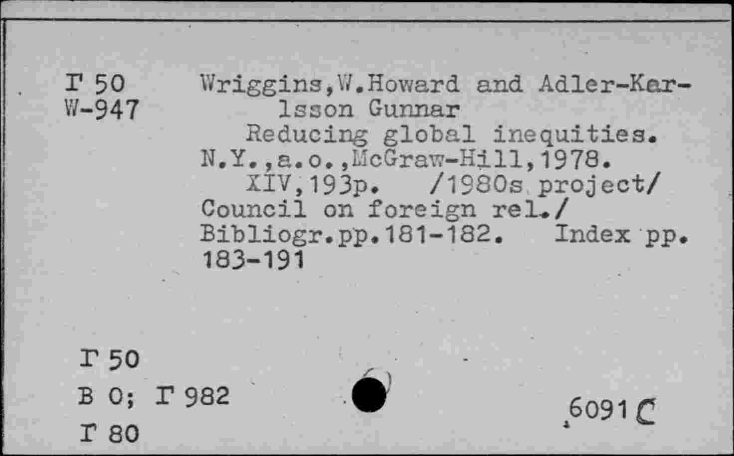 ﻿T 50
W-947
Wriggins,W.Howard and Adler-Kar Isson Gunnar
Reducing global inequities. N.Y.,a. o.,McGraw-Hill,1978.
XIV,193p.	/1980s project/
Council on foreign rel./ Bibliogr.pp.181-182, Index pp 183-191
r 50
B 0; I 982
I 80
6091 C